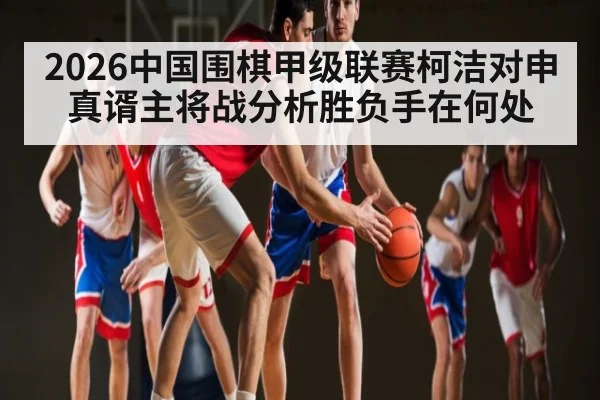 2026中国围棋甲级联赛柯洁对申真谞主将战分析胜负手在何处