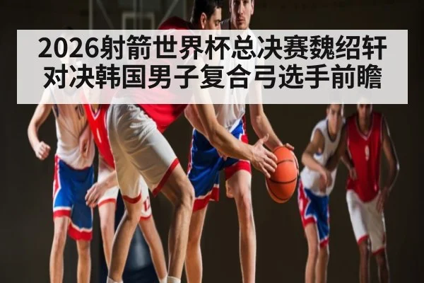 2026射箭世界杯总决赛魏绍轩对决韩国男子复合弓选手前瞻